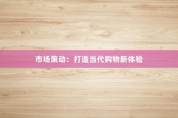 市场策动:打造当代购物新体验